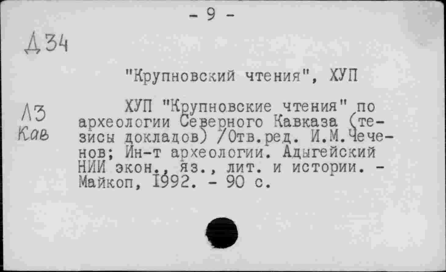 ﻿"Крупновский чтения”, ХУП
A3
Кае>
ХУП "Крупновские чтения" по археологии Северного Кавказа (тезисы докладов) /Отв.ред. И.М.Чеченов; Ин-т археологии. Адыгейский НИИ экон., яз., лит. и истории. -Майкоп, 1992. - 90 с.